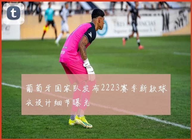 葡萄牙国家队发布2223赛季新款球衣设计细节曝光