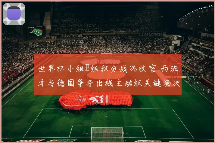 世界杯小组E组积分战况收官 西班牙与德国争夺出线主动权关键场次与看点