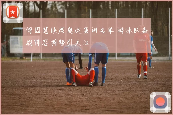 傅园慧缺席奥运集训名单 游泳队备战阵容调整引关注