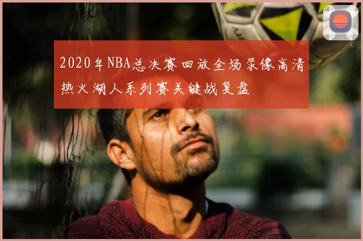2020年NBA总决赛回放全场录像高清热火湖人系列赛关键战复盘