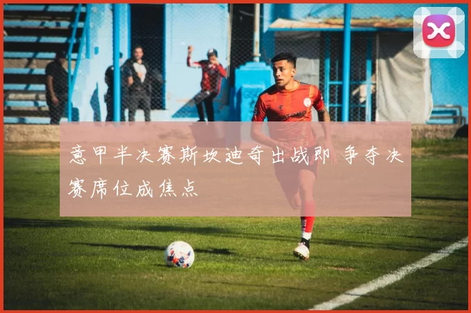 意甲半决赛斯坎迪奇出战即 争夺决赛席位成焦点