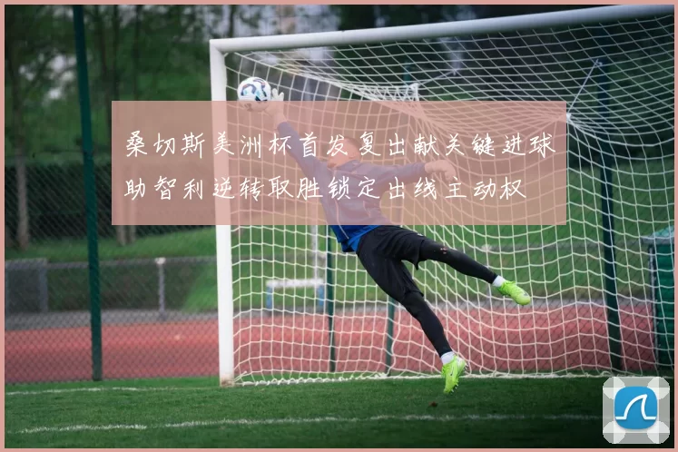 桑切斯美洲杯首发复出献关键进球助智利逆转取胜锁定出线主动权