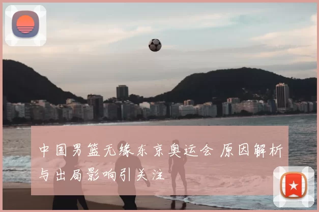 中国男篮无缘东京奥运会 原因解析与出局影响引关注