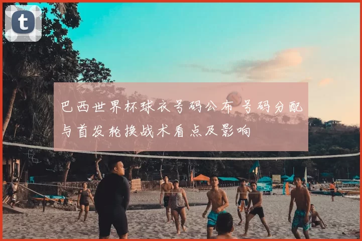 巴西世界杯球衣号码公布 号码分配与首发轮换战术看点及影响