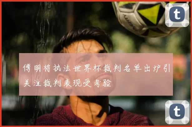 傅明将执法世界杯裁判名单出炉引关注裁判表现受考验