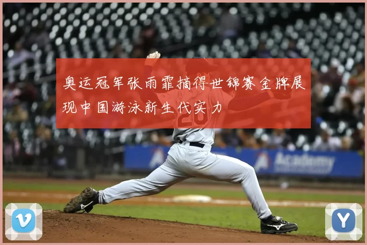 奥运冠军张雨霏摘得世锦赛金牌展现中国游泳新生代实力