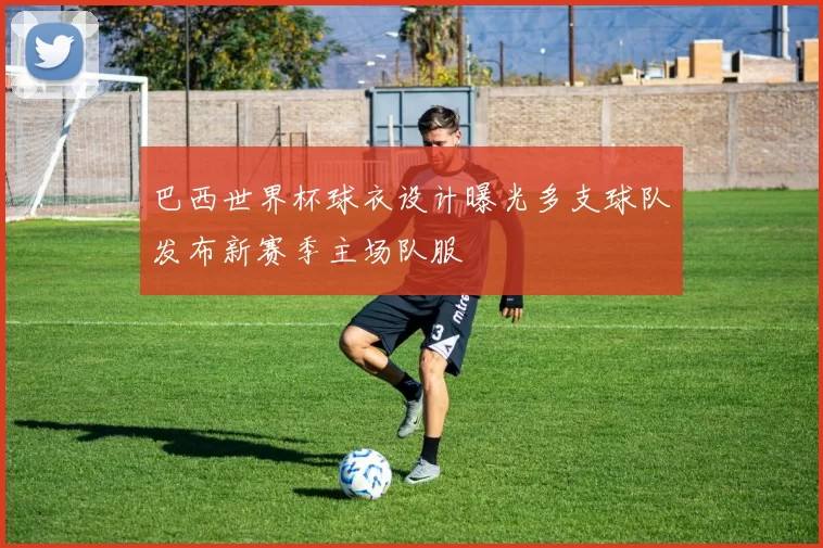 巴西世界杯球衣设计曝光多支球队发布新赛季主场队服