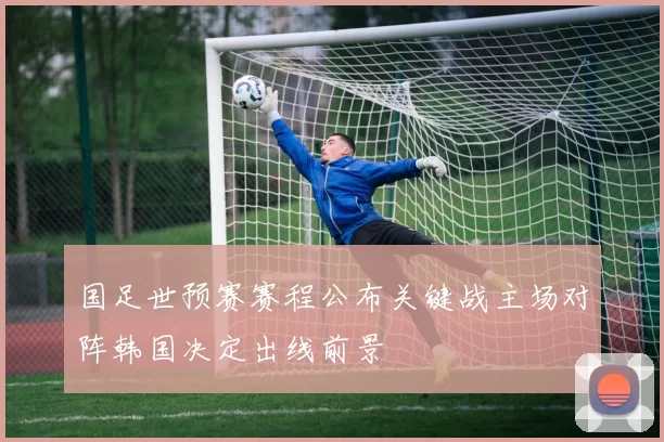 国足世预赛赛程公布关键战主场对阵韩国决定出线前景