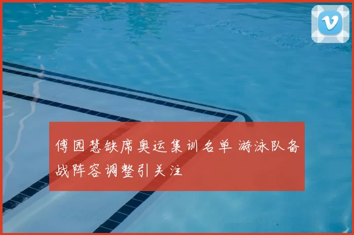 傅园慧缺席奥运集训名单 游泳队备战阵容调整引关注