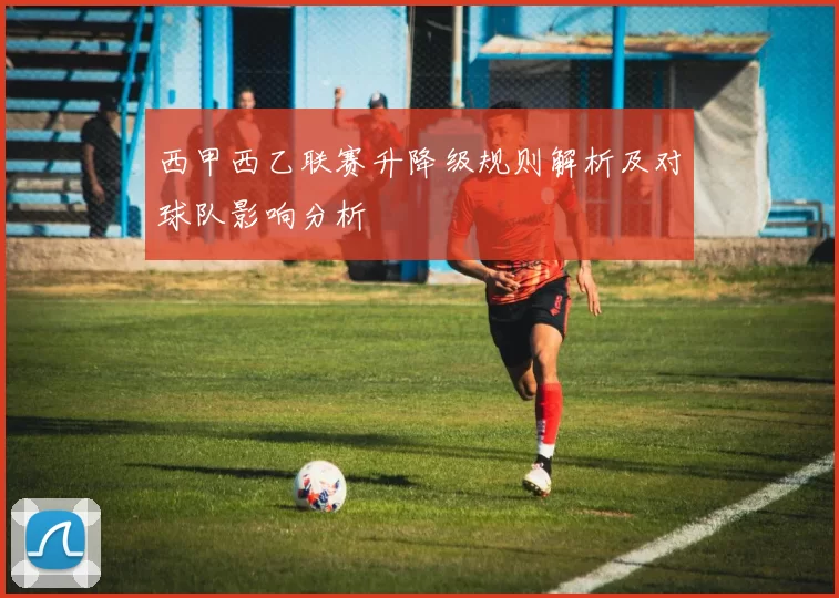 西甲西乙联赛升降级规则解析及对球队影响分析