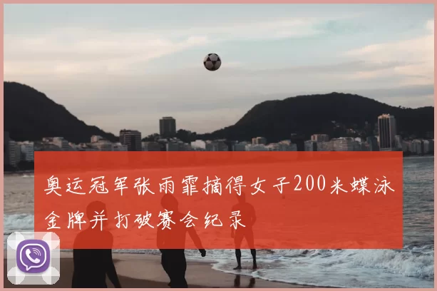 奥运冠军张雨霏摘得女子200米蝶泳金牌并打破赛会纪录