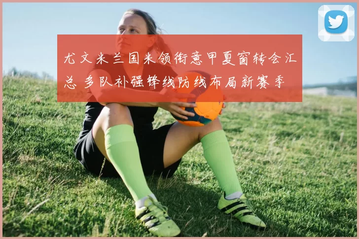 尤文米兰国米领衔意甲夏窗转会汇总 多队补强锋线防线布局新赛季