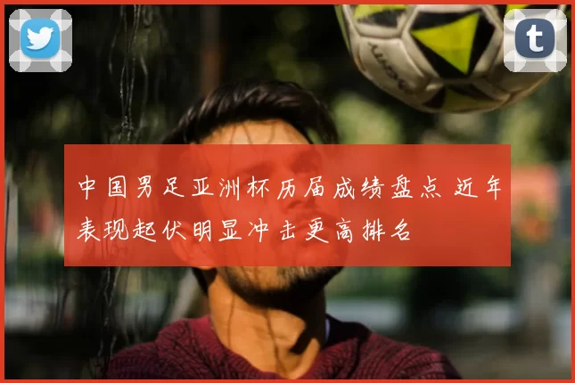 中国男足亚洲杯历届成绩盘点 近年表现起伏明显冲击更高排名