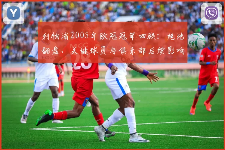 利物浦2005年欧冠冠军回顾：绝地翻盘、关键球员与俱乐部后续影响