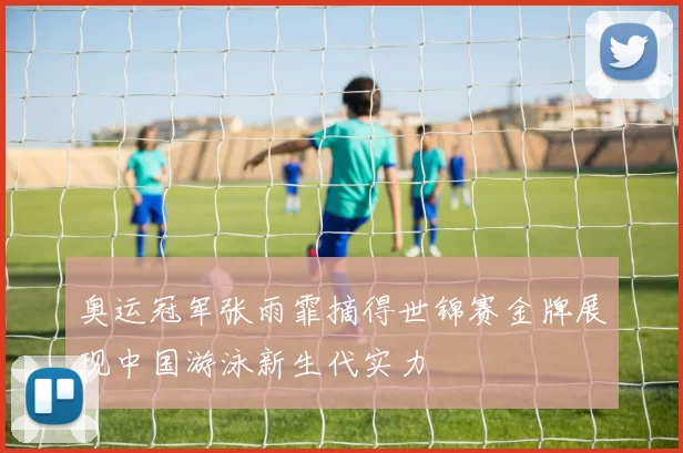 奥运冠军张雨霏摘得世锦赛金牌展现中国游泳新生代实力