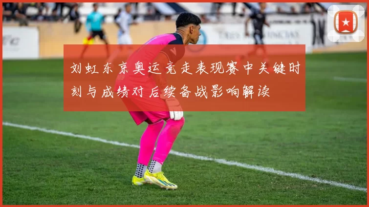 刘虹东京奥运竞走表现赛中关键时刻与成绩对后续备战影响解读