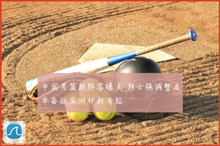 中国男篮新阵容曝光 郭士强调整名单备战亚洲杯新考验