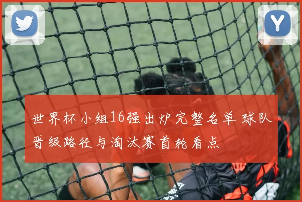 世界杯小组16强出炉完整名单 球队晋级路径与淘汰赛首轮看点