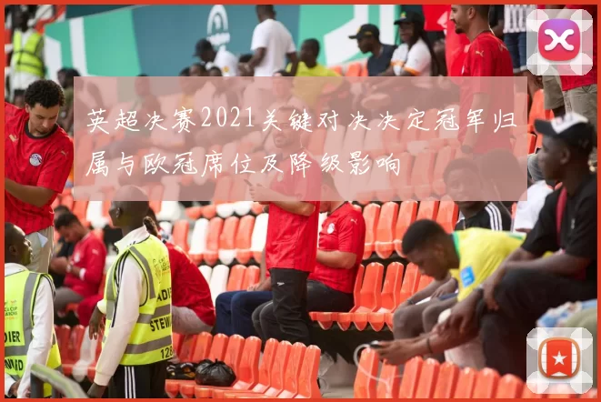 英超决赛2021关键对决决定冠军归属与欧冠席位及降级影响